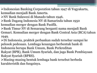 Indonesian Banking Corporation tahun 1947 di Yogyakarta,
kemudian menjadi Bank Amerta.
NV Bank Sulawesi di Manado tahun 1946.
Bank Dagang Indonesia NV di Samarinda tahun 1950
kemudian merger dengan Bank Pasifik.
Bank Timur NV di Semarang berganti nama menjadi Bank
Gemari. Kemudian merger dengan Bank Central Asia (BCA) tahun
1949.
Di Indonesia, praktek perbankan sudah tersebar sampai ke
pelosok pedesaan. Lembaga keuangan berbentuk bank di
Indonesia berupa Bank Umum, Bank Perkreditan
Rakyat (BPR), Bank Umum Syariah, dan juga Bank Pembiayaan
Rakyat Syariah (BPRS).
Masing-masing bentuk lembaga bank tersebut berbeda
karakteristik dan fungsinya.
 