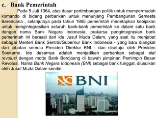 c. Bank Pemerintah
Pada 5 Juli 1964, atas dasar pertimbangan politik untuk mempermudah
komando di bidang perbankan untuk menunjang Pembangunan Semesta
Berencana , selanjutnya pada tahun 1965 pemerintah menetapkan kebijakan
untuk mengintegrasikan seluruh bank-bank pemerintah ke dalam satu bank
dengan nama Bank Negara Indonesia, prakarsa pengintegrasian bank
pemerintah ini berasal dari ide Jusuf Muda Dalam, yang saat itu menjabat
sebagai Menteri Bank Sentral/Gubernur Bank Indonesia - yang baru diangkat
dari jabatan semula Presiden Direktur BNI - dan disetujui oleh Presiden
Soekarno. Ide dasarnya adalah menjadikan perbankan sebagai alat
revolusi dengan motto Bank Berdjoang di bawah pimpinan Pemimpin Besar
Revolusi. Nama Bank Negara Indonesia (BNI) sebagai bank tunggal, diusulkan
oleh Jusuf Muda Dalam sendiri.
 
