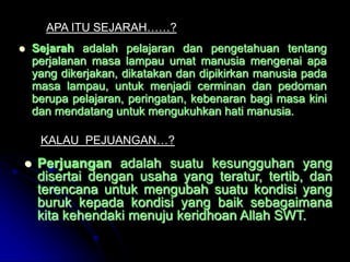 APA ITU SEJARAH……?
   Sejarah adalah pelajaran dan pengetahuan tentang
    perjalanan masa lampau umat manusia mengenai apa
    yang dikerjakan, dikatakan dan dipikirkan manusia pada
    masa lampau, untuk menjadi cerminan dan pedoman
    berupa pelajaran, peringatan, kebenaran bagi masa kini
    dan mendatang untuk mengukuhkan hati manusia.

     KALAU PEJUANGAN…?

    Perjuangan adalah suatu kesungguhan yang
     disertai dengan usaha yang teratur, tertib, dan
     terencana untuk mengubah suatu kondisi yang
     buruk kepada kondisi yang baik sebagaimana
     kita kehendaki menuju keridhoan Allah SWT.
 