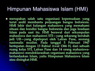 Himpunan Mahasiswa Islam (HMI)
   merupakan salah satu organisasi kepemudaan yang
    turut andil membantu perjuangan bangsa Indonesia.
    HMI lahir dari kalangan mahasiswa yang memahami
    situasi dan kondisi bangsa Indonesia dan juga keadaan
    Islam pada saat itu. HMI berawal dari sekumpulan
    mahasiswa dan mahasiswi STI—yang sekarang berubah
    jadi UII—yang dipelopori oleh Lafran Pane, seorang
    nasionalis muslim. Pada tanggal 5 Februari 1947
    bertepatan dengan 13 Rabiul Awal 1366 H, dari sebuah
    ruang kelas STI, Lafran Pane dan 14 orang mahasiswa-
    mahasiswi mendeklarasikan organisasi mahasiswa yang
    berlandaskan Islam, yaitu Himpunan Mahasiswa Islam
    atau disingkat HMI.
 