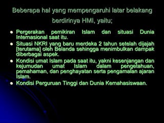 Beberapa hal yang mempengaruhi latar belakang
                  berdirinya HMI, yaitu;
   Pergerakan pemikiran Islam dan situasi Dunia
    Internasional saat itu.
   Situasi NKRI yang baru merdeka 2 tahun setelah dijajah
    [terutama] oleh Belanda sehingga menimbulkan dampak
    diberbagai aspek.
   Kondisi umat Islam pada saat itu, yakni kesenjangan dan
    kejumudan      umat     Islam    dalam     pengetahuan,
    pemahaman, dan penghayatan serta pengamalan ajaran
    Islam.
   Kondisi Perguruan Tinggi dan Dunia Kemahasiswaan.
 