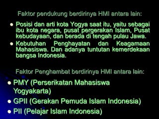 Faktor pendukung berdirinya HMI antara lain:
   Posisi dan arti kota Yogya saat itu, yaitu sebagai
    ibu kota negara, pusat pergerakan Islam, Pusat
    kebudayaan, dan berada di tengah pulau Jawa.
   Kebutuhan Penghayatan dan Keagamaan
    Mahasiswa. Dan adanya tuntutan kemerdekaan
    bangsa Indonesia.

    Faktor Penghambat berdirinya HMI antara lain:
 PMY (Perserikatan Mahasiswa
  Yogyakarta)
 GPII (Gerakan Pemuda Islam Indonesia)
 PII (Pelajar Islam Indonesia)
 