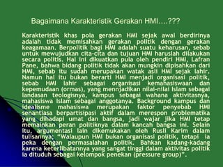 Bagaimana Karakteristik Gerakan HMI….???
Karakteristik khas pola gerakan HMI sejak awal berdirinya
adalah tidak memisahkan gerakan politik dengan gerakan
keagamaan. Berpolitik bagi HMI adalah suatu keharusan, sebab
untuk mewujudkan cita-cita dan tujuan HMI haruslah dilakukan
secara politis. Hal ini dikuatkan pula oleh pendiri HMI, Lafran
Pane, bahwa bidang politik tidak akan mungkin dipisahkan dari
HMI, sebab itu sudah merupakan watak asli HMI sejak lahir.
Namun hal itu bukan berarti HMI menjadi organisasi politik,
sebab HMI lahir sebagai organisasi kemahasiswaan dan
kepemudaan (ormas), yang mennjadikan nilai-nilai Islam sebagai
landasan teologisnya, kampus sebagai wahana aktivitasnya,
mahasiswa Islam sebagai anggotanya. Background kampus dan
idealisme mahasiswa merupakan faktor penyebab HMI
senantiasa berpartisipasi aktif dalam merespon problematika
yang dihadapi umat dan bangsa, jadi wajar jika HMI tetap
memainkan peran politiknya dalam kancah bangsa ini. Selain
itu, argumentasi lain dikemukakan oleh Rusli Karim dalam
tulisannya; “Walaupun HMI bukan organisasi politik, tetapi ia
peka dengan permasalahan politik. Bahkan kadang-kadang
karena keterlibatannya yang sangat tinggi dalam aktivitas politik
ia dituduh sebagai kelompok penekan (pressure group)”.
 