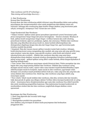 Data warehouse and OLAP technology
Data mining and knowledge discovery

A. Data Warehousing
Konsep Data Warehousing
Konsep dasar dari data warehousing adalah informasi yang dikumpulkan dalam suatu gudang
penyimpanan dan merepresentasikan solusi untuk pengaksesan data didalam sistem non
relasional. Sehingga data warehousing dapat disebut sebagai database yang berorientasi pada
subyek, terintegrasi, mempunyai Time Variant dan non-valitile

Empat Karakteristik Data Warehouse
• Subject oriented: Aplikasi untuk operasi perusahaan (operational system) berorientasi pada
proses (mengotomasi fungsi-fungsi dari proses bersangkutan – function oriented). Misalnya di
bank, aplikasi kredit mengotomasi fungsi-fungsi: verifikasi lamaran dan credit checking,
pemeriksaan kolateral, approval, pendanaan, tagihan, dan seterusnya. Didalam data warehouse
data-data yang dihasilkan dari proses kredit ini, diatur kembali (dikelompokkan) dan
diintegrasikan (digabung) dengan data-data dari fungsi-fungsi lain, agar berorientasi pada
misalnya nasabah dan produk.
• Integrated: Data dari macam-macam aplikasi transaksi (untuk bank misalnya: tabungan,
kredit,rekening koran) semua mengandung data nasabah, ada yang sama ada yang spesifik (yang
sama misalnya: nama dan alamat, yang spesifik misalnya: untuk kredit ada kolateral, untuk
rekening Koran ada overdraft) – didalam data warehouse data-data yang sama harus
diintegrasikan disatu database, termasuk misalnya diseragamkan formatnya (sederhana tetapi
paling sering terjadi – aplikasi-aplikasi sering dibeli vendor berbeda, dibuat dengan/dijalankan di
teknologi berbeda-beda).
• Time variant: Data warehouse menyimpan sejarah (historical data). Waktu merupakan tipe atau
bagian data yang sangat penting didalam data warehouse. Didalam data warehouse sering
disimpan macam-macam waktu, seperti waktu suatu transaksi terjadi/dirubah/dibatalkan, kapan
efektifnya,kapan masuk ke komputer, kapan masuk ke data warehouse; juga hampir selalu
disimpan versi,misalnya terjadi perubahan definisi kode pos, maka yang lama dan yang baru ada
semua didalam data warehouse kita. Sekali lagi, data warehouse yang bagus adalah yang
menyimpan sejarah.
• Non-volatile: Sekali masuk kedalam data warehouse, data-data, terutama data tipe transaksi,
tidak akan pernah di update atau dihapus (delete) Terlihat, bahwa keempat karakteristik ini saling
terkait – kesemuanya harus diimplementasikan agar suatu data warehouse bisa efektif memiliki
data untuk mendukung pengambilan-keputusan. Dan,implementasi keempat karakteristik ini
membutuhkan struktur data dari data warehouse yangberbeda dengan database sistem
operasional.


Keuntungan dari Data Warehousing
1. Hasil yang diperoleh dari investasi lebih tinggi
2. Kompetitif
3. Meningkatkan produktivitas perusahaan
Jenis database yang tersimpan di dalam media penyimpanan data berdasarkan
penggunaan data :
 