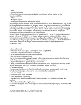 1. Pasif
2. Menunggu request
3. Menerima request, memproses mereka dan mengirimkan balasan berupa service
Karakteristik Client
1. Aktif
2. Mengirim request
3. Menunggu dan menerima balasan dari server
Socket adalah sebuah endpoint untuk komunikasi didalam jaringan. Sepasang proses atau thread
berkomunikasi dengan membangun sepasang socket, yang masing-masing proses memilikinya.
Socket dibuat dengan menyambungkan dua buah alamat IP melalui port tertentu. Secara umum
socket digunakan dalam client/server system, dimana sebuah server akan menunggu client pada
port tertentu. Begitu ada client yang menghubungi server maka server akan menyetujui
komunikasi dengan client melalui socket yang dibangun.
Sebagai contoh sebuah program web browser pada host x (IP 146.86.5.4) ingin berkomunikasi
dengan web server (IP 152.118.25.15) yang sedang menunggu pada port 80. Host x akan
menunjuk sebuah port. Dalam hal ini port yang digunakan ialah port 1655. Sehingga terjadi
sebuah hubungan dengan sepasang socket (146.86.5.4:1655) dengan (152.118.25.15:80). Sistem
client server didefinisikan sebagai sistem terdistribusi, tetapi ada beberapa perbedaan
karakteristik yaitu :


1. Service(layanan)
• Hubungan antara proses yang berjalan pada mesin yang berbeda
• Pemisahan fungsi berdasarkan ide layanannya.
• Server sebagai provider, client sebagai konsumen
2.Sharing resources (sumber daya)
• Server bisa melayani beberapa client pada waktu yang sama, dan meregulasi akses bersama
untuk share sumber daya dalam menjamin konsistensinya.
3.Asymmetrical protocol (protokol yang tidak simetris )
• Many-to-one relationship antara client dan server.Client selalu menginisiasikan dialog melalui
layanan permintaan, dan server menunggu secara pasif request dari client.
4.Transparansi lokasi
• Proses yang dilakukan server boleh terletak pada mesin yang sama atau pada mesin yang
berbeda melalui jaringan.Lokasi server harus mudah diakses dari client.
5.Mix-and-Match
• Perbedaan server client platforms
6.Pesan berbasiskan komunikasi
• Interaksi server dan client melalui pengiriman pesan yang menyertakan permintaan dan
jawaban.
7.Pemisahan interface dan implementasi
• Server bisa diupgrade tanpa mempengaruhi client selama interface pesan yang diterbitkan tidak
berubah.


DATA INDEPENDEN/ DATA INDEPENDENCE
 