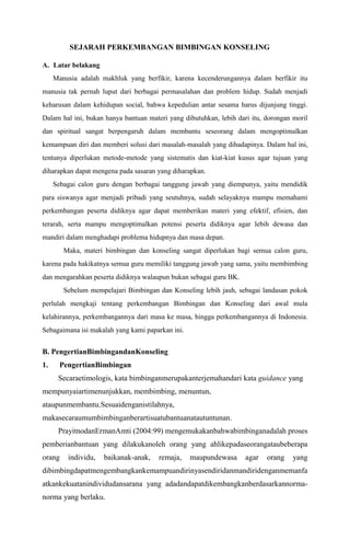 SEJARAH PERKEMBANGAN BIMBINGAN KONSELING
A. Latar belakang
Manusia adalah makhluk yang berfikir, karena kecenderungannya dalam berfikir itu
manusia tak pernah luput dari berbagai permasalahan dan problem hidup. Sudah menjadi
keharusan dalam kehidupan social, bahwa kepedulian antar sesama harus dijunjung tinggi.
Dalam hal ini, bukan hanya bantuan materi yang dibutuhkan, lebih dari itu, dorongan moril
dan spiritual sangat berpengaruh dalam membantu seseorang dalam mengoptimalkan
kemampuan diri dan memberi solusi dari masalah-masalah yang dihadapinya. Dalam hal ini,
tentunya diperlukan metode-metode yang sistematis dan kiat-kiat kusus agar tujuan yang
diharapkan dapat mengena pada sasaran yang diharapkan.
Sebagai calon guru dengan berbagai tanggung jawab yang diempunya, yaitu mendidik
para siswanya agar menjadi pribadi yang seutuhnya, sudah selayaknya mampu memahami
perkembangan peserta didiknya agar dapat memberikan materi yang efektif, efisien, dan
terarah, serta mampu mengoptimalkan potensi peserta didiknya agar lebih dewasa dan
mandiri dalam menghadapi problema hidupnya dan masa depan.
Maka, materi bimbingan dan konseling sangat diperlukan bagi semua calon guru,
karena pada hakikatnya semua guru memiliki tanggung jawab yang sama, yaitu membimbing
dan mengarahkan peserta didiknya walaupun bukan sebagai guru BK.
Sebelum mempelajari Bimbingan dan Konseling lebih jauh, sebagai landasan pokok
perlulah mengkaji tentang perkembangan Bimbingan dan Konseling dari awal mula
kelahirannya, perkembangannya dari masa ke masa, hingga perkembangannya di Indonesia.
Sebagaimana isi makalah yang kami paparkan ini.

B. PengertianBimbingandanKonseling
1.

PengertianBimbingan
Secaraetimologis, kata bimbinganmerupakanterjemahandari kata guidance yang

mempunyaiartimenunjukkan, membimbing, menuntun,
ataupunmembantu.Sesuaidenganistilahnya,
makasecaraumumbimbinganberartisuatubantuanatautuntunan.
PrayitnodanErmanAmti (2004:99) mengemukakanbahwabimbinganadalah proses
pemberianbantuan yang dilakukanoleh orang yang ahlikepadaseorangataubeberapa
orang

individu,

baikanak-anak,

remaja,

maupundewasa

agar

orang

yang

dibimbingdapatmengembangkankemampuandirinyasendiridanmandiridenganmemanfa
atkankekuatanindividudansarana yang adadandapatdikembangkanberdasarkannormanorma yang berlaku.

 