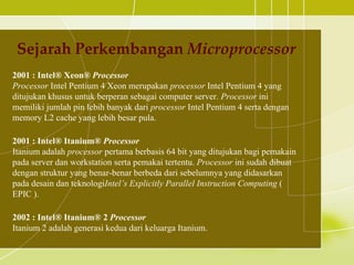 Sejarah Perkembangan Microprocessor
2001 : Intel® Xeon® Processor
Processor Intel Pentium 4 Xeon merupakan processor Intel Pentium 4 yang
ditujukan khusus untuk berperan sebagai computer server. Processor ini
memiliki jumlah pin lebih banyak dari processor Intel Pentium 4 serta dengan
memory L2 cache yang lebih besar pula.

2001 : Intel® Itanium® Processor
Itanium adalah processor pertama berbasis 64 bit yang ditujukan bagi pemakain
pada server dan workstation serta pemakai tertentu. Processor ini sudah dibuat
dengan struktur yang benar-benar berbeda dari sebelumnya yang didasarkan
pada desain dan teknologiIntel’s Explicitly Parallel Instruction Computing (
EPIC ).

2002 : Intel® Itanium® 2 Processor
Itanium 2 adalah generasi kedua dari keluarga Itanium.
 