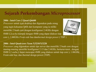 Sejarah Perkembangan Microprocessor
2006 : Intel Core 2 Quad Q6600
Processor untuk type desktop dan digunakan pada orang
yang ingin kekuatan lebih dari komputer yang ia miliki
memiliki 2 buah core dengan konfigurasi 2.4GHz dengan
8MB L2cache (sampai dengan 4MB yang dapat diakses tiap
core ), 1.06GHz Front-side bus danthermal design power ( TDP )

2006 : Intel Quad-core Xeon X3210/X3220
Processor yang digunakan untuk tipe server dan memiliki 2 buah core dengan
masing-masing memiliki konfigurasi 2.13 dan 2.4GHz, berturut-turut , dengan
8MB L2 cache ( dapat mencapai 4MB yang diakses untuk tiap core ), 1.06GHz
Front-side bus, dan thermal design power (TDP).
 