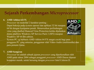 Sejarah Perkembangan Microprocessor
6. AMD Athlon 64 FX
   Processor ini memiliki 2 karakter penting :
   Dapat bekerja pada system operasi dan aplikasi 32 bit maupun
   64 bit dengan kecepatan penuh. Menawarkan perlindungan
   virus yang disebut Ehanced Virus Protection ketika dijalankan
   diatas platform Windows XP Service Pack 2 (SP2) maupun
   Windows XP 64 Bit edition.
   System PC yg berbasis AMD Athlon 64 FX sangat cocok bagi para
   pengguna PC yang antusias, penggemar olah Video-Audio (multimedia) dan
   para pemain Game.

7. AMD Sempron
   Processor ini adalah sebuah jajaran processor yang diperkenalkan oleh
   AMD pada tahun 2004 sebagai pengganti processor AMD Duron dipasar
   komputer murah, untuk bersaing dengan processor Intel Celeron D.
 