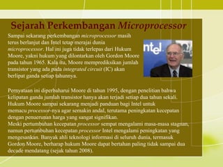 Sejarah Perkembangan Microprocessor
Sampai sekarang perkembangan microprocessor masih
terus berlanjut dan Intel tetap merajai dunia
microprocessor. Hal ini juga tidak terlepas dari Hukum
Moore, yakni hukum yang dilontarkan oleh Gordon Moore
pada tahun 1965. Kala itu, Moore memprediksikan jumlah
transistor yang ada pada integrated circuit (IC) akan
berlipat ganda setiap tahunnya.

Pernyataan ini diperbaharui Moore di tahun 1995, dengan penelitian bahwa
kelipatan ganda jumlah transistor hanya akan terjadi setiap dua tahun sekali.
Hukum Moore sampai sekarang menjadi panduan bagi Intel untuk
memacu processor-nya agar semakin andal, terutama peningkatan kecepatan
dengan penuerunan harga yang sangat signifikan.
Meski pertumbuhan kecepatan processor sempat mengalami masa-masa stagnan,
namun pertumbuhan kecepatan processor Intel mengalami peningkatan yang
mengesankan. Banyak ahli teknologi informasi di seluruh dunia, termasuk
Gordon Moore, berharap hukum Moore dapat bertahan paling tidak sampai dua
decade mendatang (sejak tahun 2008).
 
