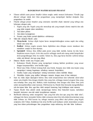 RANGKUMAN MATERI KULIAH FILSAFAT
 Filsasat adalah suatu proses berpikir dalam rangka untuk mencari kebenaran. Filsafat juga
dikenal sebagai induk dari ilmu pengetahuan yang mempelajari hakikat daripada ilmu
pengetahuan itu sendiri.
 Filsafat sebagai proses berpikir yang sistematis memiliki objek material yang terbagi atas
beberapa cakupan yaitu:
1. Segala yang ada. Segala yang ada mencakup ada yang tampak (dunia empiris) dan ada
yang tidak tampak (alam metafisika).
2. Ada dalam pikiran
3. Ada dalam kemungkinan
4. Sesuatu yang belum pernah dipikirkan sebelumnya
 Sifat-sifat daripada filsafat yaitu:
1. Menyeluruh. Artinya objek kajian harus mempertimbangkan semua aspek dan saling
terkait satu sama lain.
2. Radikal. Artinya segala sesuatu harus dipikirkan atau dikupas secara mendasar dan
mendalam sampai ke akar-akarnya.
3. Spekulatif. Artinya ilmu dilihat pada posisi yang tidak mutlak, karena itu kita harus
berpikiran secara skeptis, kritis dan analitis sehingga masih ada ruang untuk berspekulasi
demi pengembangan ilmu itu sendiri. Selain itu, ilmu juga harus bersifat reflektif artinya
selalu ada hikmah dari apa yang dikaji.
 Dimensi filsafat terdiri atas 4 kajian yaitu:
1. Kebenaran filsafat (Kajian yang mempelajari tentang hakikat pemikiran yang sesuai
dengan kenyataan/fakta serta bersifat logis).
2. Moral atau Etika (Terkait tentang baik atau buruk, berguna atau tidak atau kajian yang
mempelajari tentang bagaimana sebaiknya manusia berperilaku).
3. Estetika kajian yang mempelajari tentang keteraturan antara makhluk hidup).
4. Metafisika (kajian yang melihat hubungan manusia dengan unsur di luar nalarnya).
 Saat ini, tidak dapat dipungkiri bahwa ilmu telah terspesialisasi dan terbentuk sekat-sekat
antara satu disiplin ilmu dengan disiplin ilmu yang lain, sehingga muncul arogansi ilmu yang
satu terhadap ilmu yang lain. Bahkan, telah terpisahnya ilmu dengan nilai luhur ilmu yaitu
untuk mensejahterahkan umat manusia. Oleh karena itu, filsafat ilmu berusaha mengembalikan
ruh dan tujuan luhur ilmu agar ilmu tidak menjadi bumerang bagi kehidupan umat manusia.
 Tujuan filsafat ilmu adalah untuk mempertegas bahwa ilmu bukanlah tujuan, melainkan
hanyalah instrumen atau alat untuk kesejahteraan manusia.
 Berfilsafat didorong untuk mengetahui “apa yang kita tahu dan apa yang kita tidak tahu”,
sehingga kita harus menyadari bahwa tidak semuanya akan kita tahu dalam kesemestaan yang
tidak terbatas ini. Oleh karena itu, sebagai manusia yang diberi akal pikiran yang begitu
sempurna oleh Tuhan, hendaknya kita terus berfikir jauh kedepan untuk menemukan sesuatu
yang baru dalam perkembangan ilmu pengetahuan tanpa melenceng dari nilai luhur keilmuan.
 