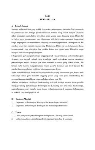 BAB I
PENDAHULUAN

A.

Latar belakang

Manusia adalah makhluk yang berfikir, karena kecenderungannya dalam berfikir itu manusia
tak pernah luput dari berbagai permasalahan dan problem hidup. Sudah menjadi keharusan
dalam kehidupan social, bahwa kepedulian antar sesama harus dijunjung tinggi. Dalam hal
ini, bukan hanya bantuan materi yang dibutuhkan, lebih dari itu, dorongan moril dan spiritual
sangat berpengaruh dalam membantu seseorang dalam mengoptimalkan kemampuan diri dan
memberi solusi dari masalah-masalah yang dihadapinya. Dalam hal ini, tentunya diperlukan
metode-metode yang sistematis dan kiat-kiat kusus agar tujuan yang diharapkan dapat
mengena pada sasaran yang diharapkan.
Sebagai calon guru dengan berbagai tanggung jawab yang diempunya, yaitu mendidik para
siswanya agar menjadi pribadi yang seutuhnya, sudah selayaknya mampu memahami
perkembangan peserta didiknya agar dapat memberikan materi yang efektif, efisien, dan
terarah, serta mampu mengoptimalkan potensi peserta didiknya agar lebih dewasa dan
mandiri dalam menghadapi problema hidupnya dan masa depan.
Maka, materi bimbingan dan konseling sangat diperlukan bagi semua calon guru, karena pada
hakikatnya semua guru memiliki tanggung jawab yang sama, yaitu membimbing dan
mengarahkan peserta didiknya walaupun bukan sebagai guru BK.
Sebelum mempelajari Bimbingan dan Konseling lebih jauh, sebagai landasan pokok perlulah
mengkaji tentang perkembangan Bimbingan dan Konseling dari awal mula kelahirannya,
perkembangannya dari masa ke masa, hingga perkembangannya di Indonesia. Sebagaimana
isi makalah yang kami paparkan ini.

B.

Rumusan Masalah

1.

Bagaimana perkembangan Bimbingan dan Konseling secara umum?

2.

Bagaimana perkembangan Bimbingan dan Konseling di Indonesia?

C.

Tujuan

1.

Untuk mengetahui perkembangan Bimbingan dan Konseling secara umum

2.

Untuk mengetahui perkembangan Bimbingan dan Konseling di Indonesia

 