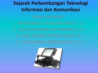 Sejarah Perkembangan Teknologi
Informasi dan Komunikasi
NAMA ANGGOTA :
1. MUHAMMAD CHOIRUDIN MALIK ( 11 )
2. REZA MUHAMAD ARI PRATAMA ( 19 )
3. EQIEL NAVADZ AKHTAR ALAMI ( 9 )
4. MUHAMMAD ROMADHONI ( 13 )
 