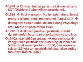 1874  Othmar Zeidler pertama kali mensintesis
 DDT (Dichloro DiphenylTrichloroethane).
1939  Paul Hermann Muller (ahli kimia Swiss)
 orang pertama yang mengetahui fungsi DDT 
 dianugrahi hadiah nobel dalam bidang Physiology
 atau Medicine pada tahun 1948.
1940  dilakukan produksi pestisida sintetik
 dalam jumlah besar dan diaplikasikan secara luas.
1940an dan 1950an sebagai  era pestisida 
 Penggunaan pestisida terus meningkat lebih dari
 50 kali lipat semenjak tahun 1950, dan sekarang
 sekitar 2,5 juta ton pestisida ini digunakan setiap
 tahunnya (Miller, 2002).
 