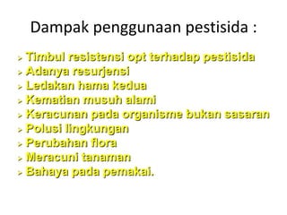 Dampak penggunaan pestisida :
 Timbul resistensi opt terhadap pestisida
 Adanya resurjensi

 Ledakan hama kedua

 Kematian musuh alami

 Keracunan pada organisme bukan sasaran

 Polusi lingkungan

 Perubahan flora

 Meracuni tanaman

 Bahaya pada pemakai.
 