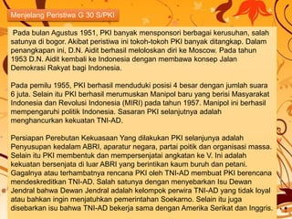 Pada bulan Agustus 1951, PKI banyak mensponsori berbagai kerusuhan, salah
satunya di bogor. Akibat peristiwa ini tokoh-tokoh PKI banyak ditangkap. Dalam
penangkapan ini, D.N. Aidit berhasil meloloskan diri ke Moscow. Pada tahun
1953 D.N. Aidit kembali ke Indonesia dengan membawa konsep Jalan
Demokrasi Rakyat bagi Indonesia.
Pada pemilu 1955, PKI berhasil menduduki posisi 4 besar dengan jumlah suara
6 juta. Selain itu PKI berhasil merumuskan Manipol baru yang berisi Masyarakat
Indonesia dan Revolusi Indonesia (MIRI) pada tahun 1957. Manipol ini berhasil
mempengaruhi politik Indonesia. Sasaran PKI selanjutnya adalah
menghancurkan kekuatan TNI-AD.
Persiapan Perebutan Kekuasaan Yang dilakukan PKI selanjunya adalah
Penyusupan kedalam ABRI, aparatur negara, partai poitik dan organisasi massa.
Selain itu PKI membentuk dan mempersenjatai angkatan ke V. Ini adalah
kekuatan bersenjata di luar ABRI yang berintikan kaum buruh dan petani.
Gagalnya atau terhambatnya rencana PKI oleh TNI-AD membuat PKI berencana
mendeskreditkan TNI-AD. Salah satunya dengan menyebarkan Isu Dewan
Jendral bahwa Dewan Jendral adalah kelompok perwira TNI-AD yang tidak loyal
atau bahkan ingin menjatuhkan pemerintahan Soekarno. Selain itu juga
disebarkan isu bahwa TNI-AD bekerja sama dengan Amerika Serikat dan Inggris.
Menjelang Peristiwa G 30 S/PKI
 