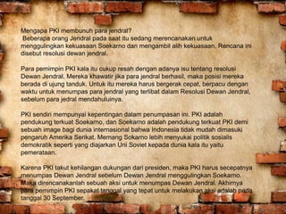 Mengapa PKI membunuh para jendral?
Beberapa orang Jendral pada saat itu sedang merencanakan untuk
menggulingkan kekuasaan Soekarno dan mengambil alih kekuasaan. Rencana ini
disebut resolusi dewan jendral.
Para pemimpin PKI kala itu cukup resah dengan adanya isu tentang resolusi
Dewan Jendral. Mereka khawatir jika para jendral berhasil, maka posisi mereka
berada di ujung tanduk. Untuk itu mereka harus bergerak cepat, berpacu dengan
waktu untuk menumpas para jendral yang terlibat dalam Resolusi Dewan Jendral,
sebelum para jedral mendahuluinya.
PKI sendiri mempunyai kepentingan dalam penumpasan ini. PKI adalah
pendukung terkuat Soekarno, dan Soekarno adalah pendukung terkuat PKI demi
sebuah image bagi dunia internasional bahwa Indonesia tidak mudah dimasuki
pengaruh Amerika Serikat. Memang Sokarno lebih menyukai politik sosialis
demokratik seperti yang diajarkan Uni Soviet kepada dunia kala itu yaitu
pemerataan.
Karena PKI takut kehilangan dukungan dari presiden, maka PKI harus secepatnya
menumpas Dewan Jendral sebelum Dewan Jendral menggulingkan Soekarno.
Maka direncanakanlah sebuah aksi untuk menumpas Dewan Jendral. Akhirnya
para pemimpin PKI sepakat tanggal yang tepat untuk melakukan aksi adalah pada
tanggal 30 September.
 