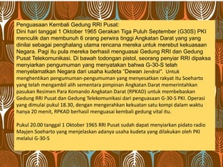 Penguasaan Kembali Gedung RRI Pusat:
Dini hari tanggal 1 Oktober 1965 Gerakan Tiga Puluh September (G30S) PKI
menculik dan membunuh 6 orang perwira tinggi Angkatan Darat yang yang
dinilai sebagai penghalang utama rencana mereka untuk merebut kekuasaan
Negara. Pagi itu pula mereka berhasil menguasai Gedung RRI dan Gedung
Pusat Telekomunikasi. Di bawah todongan pistol, seorang penyiar RRI dipaksa
menyiarkan pengumuman yang menyatakan bahwa G-30-S telah
menyelamatkan Negara dari usaha kudeta “Dewan Jendral”. Untuk
menghentikan pengumuman-pengumuman yang menyesatkan rakyat itu Soeharto
yang telah mengambil alih sementara pimpinan Angkatan Darat memerintahkan
pasukan Resimen Para Komando Angkatan Darat (RPKAD) untuk membebaskan
Gedung RRI Pusat dan Gedung Telekomunikasi dari penguasaan G-30-S PKI. Operasi
yang dimulai pukul 18.30, dengan mengerahkan kekuatan satu kompi dalam waktu
hanya 20 menit, RPKAD berhasil menguasai kembali gedung vital itu.
Pukul 20.00 tanggal 1 Oktober 1965 RRI Pusat sudah dapat menyiarkan pidato radio
Mayjen Soeharto yang menjelaskan adanya usaha kudeta yang dilakukan oleh PKI
melalui G-30-S
 