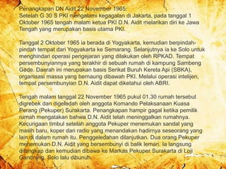 Penangkapan DN Aidit 22 November 1965:
Setelah G 30 S PKI mengalami kegagalan di Jakarta, pada tanggal 1
Oktober 1965 tengah malam ketua PKI D.N. Aidit melarikan diri ke Jawa
Tengah yang merupakan basis utama PKI.
Tanggal 2 Oktober 1965 ia berada di Yogyakarta, kemudian berpindah-
pindah tempat dari Yogyakarta ke Semarang. Selanjutnya ia ke Solo untuk
menghindari operasi pengejaran yang dilakukan oleh RPKAD. Tempat
persembunyiannya yang terakhir di sebuah rumah di kampung Sambeng
Gede. Daerah ini merupakan basis Serikat Buruh Kereta Api (SBKA),
organisasi massa yang bernaung dibawah PKI. Melalui operasi intelijen,
tempat persembunyian D.N. Aidit dapat diketahui oleh ABRI.
Tengah malam tanggal 22 November 1965 pukul 01.30 rumah tersebut
digrebek dan digeledah oleh anggota Komando Pelaksanaan Kuasa
Perang (Pekuper) Surakarta. Penangkapan hampir gagal ketika pemilik
rumah mengatakan bahwa D.N. Aidit telah meninggalkan rumahnya.
Kecurigaan timbul setelah anggota Pekuper menemukan sandal yang
masih baru, koper dan radio yang menandakan hadirnya seseorang yang
lain di dalam rumah itu. Penggeledahan dilanjutkan. Dua orang Pekuper
menemukan D.N. Aidit yang bersembunyi di balik lemari. Ia langsung
ditangkap dan kemudian dibawa ke Markas Pekuper Surakarta di Loji
Gandrung, Solo lalu dibunuh.
 