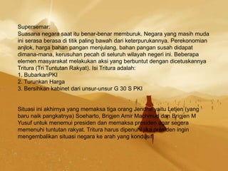 Supersemar:
Suasana negara saat itu benar-benar memburuk. Negara yang masih muda
ini serasa berasa di titik paling bawah dari keterpurukannya. Perekonomian
anjlok, harga bahan pangan menjulang, bahan pangan susah didapat
dimana-mana, kerusuhan pecah di seluruh wilayah negeri ini. Beberapa
elemen masyarakat melakukan aksi yang berbuntut dengan dicetuskannya
Tritura (Tri Tuntutan Rakyat). Isi Tritura adalah:
1. BubarkanPKI
2. Turunkan Harga
3. Bersihkan kabinet dari unsur-unsur G 30 S PKI
Situasi ini akhirnya yang memaksa tiga orang Jendral yaitu Letjen (yang
baru naik pangkatnya) Soeharto, Brigjen Amir Machmud dan Brigjen M
Yusuf untuk menemui presiden dan memaksa presiden agar segera
memenuhi tuntutan rakyat. Tritura harus dipenuhi jika presiden ingin
mengembalikan situasi negara ke arah yang kondusif.
 