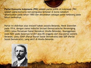Partai Komunis Indonesia (PKI) adalah partai politik di Indonesia. PKI
adalah partai komunis non-penguasa terbesar di dunia sebelum
dihancurkan pada tahun 1965 dan dinyatakan sebagai partai terlarang pada
tahun berikutnya.
Partai ini didirikan atas inisiatif tokoh sosialis Belanda, Henk Sneevliet
pada 1914, dengan nama Indische Sociaal-Democratische Vereeniging
(ISDV) (atau Persatuan Sosial Demokrat Hindia Belanda). Keanggotaan
awal ISDV pada dasarnya terdiri atas 85 anggota dari dua partai sosialis
Belanda, yaitu SDAP (Partai Buruh Sosial Demokratis) dan SDP (Partai
Sosial Demokratis), yang aktif di Hindia Belanda.
 