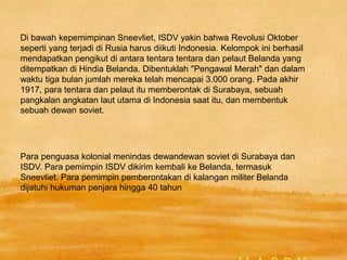 Di bawah kepemimpinan Sneevliet, ISDV yakin bahwa Revolusi Oktober
seperti yang terjadi di Rusia harus diikuti Indonesia. Kelompok ini berhasil
mendapatkan pengikut di antara tentara tentara dan pelaut Belanda yang
ditempatkan di Hindia Belanda. Dibentuklah "Pengawal Merah" dan dalam
waktu tiga bulan jumlah mereka telah mencapai 3.000 orang. Pada akhir
1917, para tentara dan pelaut itu memberontak di Surabaya, sebuah
pangkalan angkatan laut utama di Indonesia saat itu, dan membentuk
sebuah dewan soviet.
Para penguasa kolonial menindas dewandewan soviet di Surabaya dan
ISDV. Para pemimpin ISDV dikirim kembali ke Belanda, termasuk
Sneevliet. Para pemimpin pemberontakan di kalangan militer Belanda
dijatuhi hukuman penjara hingga 40 tahun
 
