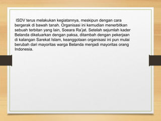 ISDV terus melakukan kegiatannya, meskipun dengan cara
bergerak di bawah tanah. Organisasi ini kemudian menerbitkan
sebuah terbitan yang lain, Soeara Ra’jat. Setelah sejumlah kader
Belanda dikeluarkan dengan paksa, ditambah dengan pekerjaan
di kalangan Sarekat Islam, keanggotaan organisasi ini pun mulai
berubah dari mayoritas warga Belanda menjadi mayoritas orang
Indonesia.
 