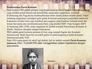 Pembentukan Partai Komunis
Pada awalnya PKI adalah gerakan yang berasimilasi ke dalam Sarekat Islam. Keadaan
yang semakin parah dimana ada perselisihan antara para anggotanya, terutama
di Semarang dan Yogyakarta membuatSarekat Islam melaksanakan disiplin partai. Yakni
melarang anggotanya mendapat gelar ganda di kancah perjuangan pergerakan indonesia.
Keputusan tersebut tentu saja membuat para anggota yang beraliran komunis kesal dan
keluar dari partai dan membentuk partai baru yang disebut ISDV. Pada Kongres ISDV
di Semarang (Mei 1920), nama organisasi ini diubah menjadi Perserikatan Komunis di
Hindia. Semaoen diangkat sebagai ketua partai.
PKH adalah partai komunis pertama di Asia yang menjadi bagian dari Komunis
Internasional. Henk Sneevliet mewakili partai ini pada kongresnya kedua Komunis
Internasional pada 1920.
Pada 1924 nama partai ini sekali lagi diubah, kali ini adalah menjadi Partai Komunis
Indonesia (PKI). TUJUAN PKI ialah menggantikan sistem kapitalisme dengan
komunisme
Semaun
 