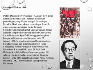 Peristiwa Madiun 1948
Pada 8 Desember 1947 sampai 17 Januari 1948 pihak
Republik Indonesia dan Belanda melakukan
perundingan yang dikenal sebagai Perundingan
Renville. Hasil kesepakatan perundingan Renville
dianggap menguntungkan posisi Belanda.
Sebaliknya,RI menjadi pihak yang dirugikan dengan
semakin sempit wilayah yang dimiliki.Oleh karena
itu, kabinet Amir Syarifuddin diaggap merugikan
bangsa, kabinet tersebut dijatuhkan pada 23
Januari 1948. Ia terpaksa menyerahkan mandatnya
kepada presiden dan digantikan kabinet Hatta.
Selanjutnya Amir Syarifuddin membentuk Front
Demokrasi Rakyat (FDR) pada 28 Juni 1948.
Kelompok politik ini berusaha menempatkan diri
sebagai oposisi terhadap pemerintahan dibawah
kabinet Hatta. FDR bergabung dengan Partai Komunis
Indonesia (PKI) merencanakan suatu perebutan
kekuasaan.
 