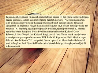 Tujuan pemberontakan itu adalah meruntuhkan negara RI dan menggantinya dengan
negara komunis. Dalam aksi ini beberapa pejabat, perwira TNI, pimpinan partai,
alim ulama dan rakyat yang dianggap musuh dibunuh dengan kejam. Tindakan
kekejaman ini membuat rakyat marah dan mengutuk PKI. Tokoh-tokoh pejuang dan
pasukan TNI memang sedang menghadapi Belanda, tetapi pemerintah RI mampu
bertindak cepat. Panglima Besar Soedirman memerintahkan Kolonel Gatot
Subroto di Jawa Tengah dan Kolonel Sungkono di Jawa Timur untuk menjalankan
operasi penumpasan pemberontakan PKI. Pada 30 September 1948, Madiun dapat
diduduki kembali oleh TNI dan polisi. Dalam operasi ini Muso berhasil ditembak
mati sedangkan Amir Syarifuddin dan tokoh-tokoh lainnya ditangkap dan dijatuhi
hukuman mati
 