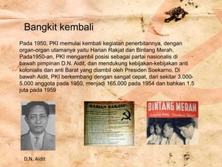 Bangkit kembali
Pada 1950, PKI memulai kembali kegiatan penerbitannya, dengan
organ-organ utamanya yaitu Harian Rakjat dan Bintang Merah.
Pada1950-an, PKI mengambil posisi sebagai partai nasionalis di
bawah pimpinan D.N. Aidit, dan mendukung kebijakan-kebijakan anti
kolonialis dan anti Barat yang diambil oleh Presiden Soekarno. Di
bawah Aidit, PKI berkembang dengan sangat cepat, dari sekitar 3.000-
5.000 anggota pada 1950, menjadi 165.000 pada 1954 dan bahkan 1,5
juta pada 1959
D.N. Aidit
 