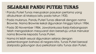 sejarah PANDU PUTERI TUNAS
◦ Pandu Puteri Tunas merupakan pasukan pertama yang
ditubuhkan di Malaya iaitu pada tahun 1920.
◦ Pada mulanya, Pandu Puteri Tunas dikenali dengan nama
Brownie. Nama Brownie kekal digunakan hingga tahun 1984.
◦ Pada 30 November 1984, Jawatankuasa Kerja Kebangsaan
telah mengadakan mesyuarat dan bersetuju untuk menukar
nama Brownie kepada Tunas Puteri.
◦ Nama ini lebih sesuai digunakan selaras dengan
perkembangan bahasa di negara kita. Tunas Puteri berasal
daripada gabungan dua perkataan iaitu Tunas dan Puteri.
 