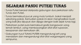 sejarah PANDU PUTERI TUNAS
◦ Tunas Puteri berasal daripada gabungan dua perkataan iaitu
Tunas dan Puteri.
◦ Tunas bermaksud pucuk yang mula tumbuh, bakal menjadi
sebatang pokok. Kemudian pokok ini akan menghasilkan buah
yang baik jika dipupuk dan dijaga dengan baik sejak tunas lagi.
◦ Perkataan puteri pula bermaksud gadis bangsawan yang
lemah lembut, yang membayangkan sifat-sifat rupawan,
kesopanan dan kemuliaan diri.
◦ Gabungan huruf TUNAS PUTERI mengandungi erti yang
mendalam dan mengandungi sifat-sifat warganegara yang
sempurna.
 