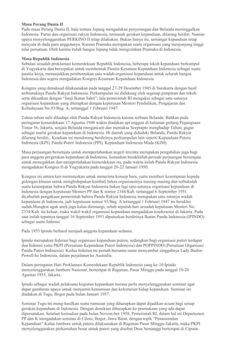 Masa Perang Dunia II
Pada masa Perang Dunia II, bala tentara Jepang mengadakan penyerangan dan Belanda meninggalkan
Indonesia. Partai dan organisasi rakyat Indonesia, termasuk gerakan kepanduan, dilarang berdiri. Namun
upaya menyelenggarakan PERKINO II tetap dilakukan. Bukan hanya itu, semangat kepanduan tetap
menyala di dada para anggotanya. Karena Pramuka merupakan suatu organisasi yang menjunjung tinggi
nilai persatuan. Oleh karena itulah bangsa Jepang tidak mengizinkan Pramuka di Indonesia.
Masa Republik Indonesia
Sebulan sesudah proklamasi kemerdekaan Republik Indonesia, beberapa tokoh kepanduan berkumpul
di Yogyakarta dan bersepakat untuk membentuk Panitia Kesatuan Kepanduan Indonesia sebagai suatu
panitia kerja, menunjukkan pembentukan satu wadah organisasi kepanduan untuk seluruh bangsa
Indonesia dan segera mengadakan Kongres Kesatuan Kepanduan Indonesia.
Kongres yang dimaksud dilaksanakan pada tanggal 27-29 Desember 1945 di Surakarta dengan hasil
terbentuknya Pandu Rakyat Indonesia. Perkumpulan ini didukung oleh segenap pimpinan dan tokoh
serta dikuatkan dengan “Janji Ikatan Sakti”, lalu pemerintah RI mengakui sebagai satu-satunya
organisasi kepanduan yang ditetapkan dengan keputusan Menteri Pendidikan, Pengajaran dan
Kebudayaan No.93/Bag. A, tertanggal 1 Februari 1947.
Tahun-tahun sulit dihadapi oleh Pandu Rakyat Indonesia karena serbuan Belanda. Bahkan pada
peringatan kemerdekaan 17 Agustus 1948 waktu diadakan api unggun di halaman gedung Pegangsaan
Timur 56, Jakarta, senjata Belanda mengancam dan memaksa Soeprapto menghadap Tuhan, gugur
sebagai martir gerakan kepanduan di Indonesia. Di daerah yang diduduki Belanda, Pandu Rakyat
dilarang berdiri,. Keadaan ini mendorong berdirinya perkumpulan lain seperti Kepanduan Putera
Indonesia (KPI), Pandu Puteri Indonesia (PPI), Kepanduan Indonesia Muda (KIM).
Masa perjuangan bersenjata untuk mempertahankan negeri tercinta merupakan pengabdian juga bagi
para anggota pergerakan kepanduan di Indonesia, kemudian berakhirlah periode perjuangan bersenjata
untuk menegakkan dan mempertahakan kemerdekaan itu, pada waktu inilah Pandu Rakyat Indonesia
mengadakan Kongres II di Yogyakarta pada tanggal 20-22 Januari 1950.
Kongres ini antara lain memutuskan untuk menerima konsep baru, yaitu memberi kesempatan kepada
golongan khusus untuk menghidupakan kembali bekas organisasinya masing-masing dan terbukalah
suatu kesempatan bahwa Pandu Rakyat Indonesia bukan lagi satu-satunya organisasi kepanduan di
Indonesia dengan keputusan Menteri PP dan K nomor 2344/Kab. tertanggal 6 September 1951
dicabutlah pengakuan pemerintah bahwa Pandu Rakyat Indonesia merupakan satu-satunya wadah
kepanduan di Indonesia, jadi keputusan nomor 93/Bag. A tertanggal 1 Februari 1947 itu berakhir
sudah.Mungkin agak aneh juga kalau direnungi, sebab sepuluh hari sesudah keputusan Menteri No.
2334/Kab. itu keluar, maka wakil-wakil organisasi kepanduan mengadakan konfersensi di Jakarta. Pada
saat inilah tepatnya tanggal 16 September 1951 diputuskan berdirinya Ikatan Pandu Indonesia (IPINDO)
sebagai suatu federasi.
Pada 1953 Ipindo berhasil menjadi anggota kepanduan sedunia.
Ipindo merupakan federasi bagi organisasi kepanduan putera, sedangkan bagi organisasi puteri terdapat
dua federasi yaitu PKPI (Persatuan Kepanduan Puteri Indonesia) dan POPPINDO (Persatuan Organisasi
Pandu Puteri Indonesia). Kedua federasi ini pernah bersama-sama menyambut singgahnya Lady Baden-
Powell ke Indonesia, dalam perjalanan ke Australia.
Dalam peringatan Hari Proklamasi Kemerdekaan Republik Indonesia yang ke-10 Ipindo
menyelenggarakan Jambore Nasional, bertempat di Ragunan, Pasar Minggu pada tanggal 10-20
Agustus 1955, Jakarta.
Ipindo sebagai wadah pelaksana kegiatan kepanduan merasa perlu menyelenggarakan seminar agar
dapat gambaran upaya untuk menjamin kemurnian dan kelestarian hidup kepanduan. Seminar ini
diadakan di Tugu, Bogor pada bulan Januari 1957.
Seminar Tugu ini meng-hasilkan suatu rumusan yang diharapkan dapat dijadikan acuan bagi setiap
gerakan kepanduan di Indonesia. Dengan demikian diharapkan ke-pramukaan yang ada dapat
dipersatukan. Setahun kemudian pada bulan Novem-ber 1958, Pemerintah RI, dalam hal ini Departemen
PP dan K mengadakan seminar di Ciloto, Bogor, Jawa Barat, dengan topik “Penasionalan
Kepanduan”.Kalau Jambore untuk putera dilaksanakan di Ragunan Pasar Minggu-Jakarta, maka PKPI
menyelenggarakan perkemahan besar untuk puteri yang disebut Desa Semanggi bertempat di Ciputat.
 