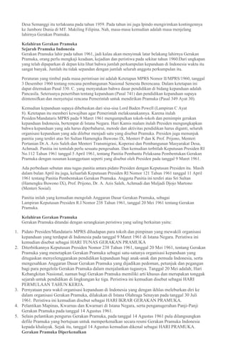 Desa Semanggi itu terlaksana pada tahun 1959. Pada tahun ini juga Ipindo mengirimkan kontingennya
ke Jambore Dunia di MT. Makiling Filipina. Nah, masa-masa kemudian adalah masa menjelang
lahirnya Gerakan Pramuka.
Kelahiran Gerakan Pramuka
Sejarah Pramuka Indonesia
Gerakan Pramuka lahir pada tahun 1961, jadi kalau akan menyimak latar belakang lahirnya Gerakan
Pramuka, orang perlu mengkaji keadaan, kejadian dan peristiwa pada sekitar tahun 1960.Dari ungkapan
yang telah dipaparkan di depan kita lihat bahwa jumlah perkumpulan kepanduan di Indonesia waktu itu
sangat banyak. Jumlah itu tidak sepandan dengan jumlah seluruh anggota perkumpulan itu.
Peraturan yang timbul pada masa perintisan ini adalah Ketetapan MPRS Nomor II/MPRS/1960, tanggal
3 Desember 1960 tentang rencana pembangunan Nasional Semesta Berencana. Dalam ketetapan ini
dapat ditemukan Pasal 330. C. yang menyatakan bahwa dasar pendidikan di bidang kepanduan adalah
Pancasila. Seterusnya penertiban tentang kepanduan (Pasal 741) dan pendidikan kepanduan supaya
diintensifkan dan menyetujui rencana Pemerintah untuk mendirikan Pramuka (Pasal 349 Ayat 30).
Kemudian kepanduan supaya dibebaskan dari sisa-sisa Lord Baden Powell (Lampiran C Ayat
8). Ketetapan itu memberi kewajiban agar Pemerintah melaksanakannya. Karena itulah
Pesiden/Mandataris MPRS pada 9 Maret 1961 mengumpulkan tokoh-tokoh dan pemimpin gerakan
kepanduan Indonesia, bertempat di Istana Negara. Hari Kamis malam itulah Presiden mengungkapkan
bahwa kepanduan yang ada harus diperbaharui, metode dan aktivitas pendidikan harus diganti, seluruh
organisasi kepanduan yang ada dilebur menjadi satu yang disebut Pramuka. Presiden juga menunjuk
panitia yang terdiri atas Sri Sultan Hamengku Buwono IX, Menteri P dan K Prof. Prijono, Menteri
Pertanian Dr.A. Azis Saleh dan Menteri Transmigrasi, Koperasi dan Pembangunan Masyarakat Desa,
Achmadi. Panitia ini tentulah perlu sesuatu pengesahan. Dan kemudian terbitlah Keputusan Presiden RI
No.112 Tahun 1961 tanggal 5 April 1961, tentang Panitia Pembantu Pelaksana Pembentukan Gerakan
Pramuka dengan susunan keanggotaan seperti yang disebut oleh Presiden pada tanggal 9 Maret 1961.
Ada perbedaan sebutan atau tugas panitia antara pidato Presiden dengan Keputusan Presiden itu. Masih
dalam bulan April itu juga, keluarlah Keputusan Presiden RI Nomor 121 Tahun 1961 tanggal 11 April
1961 tentang Panitia Pembentukan Gerakan Pramuka. Anggota Panitia ini terdiri atas Sri Sultan
(Hamengku Buwono IX), Prof. Prijono, Dr. A. Azis Saleh, Achmadi dan Muljadi Djojo Martono
(Menteri Sosial).
Panitia inilah yang kemudian mengolah Anggaran Dasar Gerakan Pramuka, sebagai
Lampiran Keputusan Presiden R.I Nomor 238 Tahun 1961, tanggal 20 Mei 1961 tentang Gerakan
Pramuka.
Kelahiran Gerakan Pramuka
Gerakan Pramuka ditandai dengan serangkaian peristiwa yang saling berkaitan yaitu:
1. Pidato Presiden/Mandataris MPRS dihadapan para tokoh dan pimpinan yang mewakili organisasi
kepanduan yang terdapat di Indonesia pada tanggal 9 Maret 1961 di Istana Negara. Peristiwa ini
kemudian disebut sebagai HARI TUNAS GERAKAN PRAMUKA
2. Diterbitkannya Keputusan Presiden Nomor 238 Tahun 1961, tanggal 20 Mei 1961, tentang Gerakan
Pramuka yang menetapkan Gerakan Pramuka sebagai satu-satunya organisasi kepanduan yang
ditugaskan menyelenggarakan pendidikan kepanduan bagi anak-anak dan pemuda Indonesia, serta
mengesahkan Anggaran Dasar Gerakan Pramuka yang dijadikan pedoman, petunjuk dan pegangan
bagi para pengelola Gerakan Pramuka dalam menjalankan tugasnya. Tanggal 20 Mei adalah; Hari
Kebangkitan Nasional, namun bagi Gerakan Pramuka memiliki arti khusus dan merupakan tonggak
sejarah untuk pendidikan di lingkungan ke tiga. Peristiwa ini kemudian disebut sebagai HARI
PERMULAAN TAHUN KERJA.
3. Pernyataan para wakil organisasi kepanduan di Indonesia yang dengan ikhlas meleburkan diri ke
dalam organisasi Gerakan Pramuka, dilakukan di Istana Olahraga Senayan pada tanggal 30 Juli
1961. Peristiwa ini kemudian disebut sebagai HARI IKRAR GERAKAN PRAMUKA.
4. Pelantikan Mapinas, Kwarnas dan Kwarnari di Istana Negara, serta penganugerahan Panji-Panji
Gerakan Pramuka pada tanggal 14 Agustus 1961.
5. Selain pelantikan pengurus Gerakan Pramuka, pada tanggal 14 Agustus 1961 pula dilangsungkan
defile Pramuka yang bertujuan untuk memperkenalkan secara resmi Gerakan Pramuka Indonesia
kepada khalayak. Sejak itu, tanggal 14 Agustus kemudian dikenal sebagai HARI PRAMUKA.
Gerakan Pramuka Diperkenalkan
 