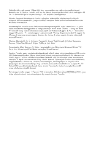 Pidato Presiden pada tanggal 9 Maret 1961 juga menggariskan agar pada peringatan Proklamasi
Kemerdekaan RI Gerakan Pramuka telah ada dan dikenal oleh masyarakat. Oleh karena itu Keppres RI
No.238 Tahun 1961 perlu ada pendukungnya yaitu pengurus dan anggotanya.
Menurut Anggaran Dasar Gerakan Pramuka, pimpinan perkumpulan ini dipegang oleh Majelis
Pimpinan Nasional (MAPINAS) yang di dalamnya terdapat Kwartir Nasional Gerakan Pramuka dan
Kwartir Nasional Harian.
Badan Pimpinan Pusat ini secara simbolis disusun dengan mengambil angka keramat 17-8-’45, yaitu
terdiri atas Mapinas beranggotakan 45 orang di antaranya duduk dalam Kwarnas 17 orang dan dalam
Kwarnasri 8 orang. Namun dalam realisasinya seperti tersebut dalam Keppres RI No.447 Tahun 1961,
tanggal 14 Agustus 1961 jumlah anggota Mapinas menjadi 70 orang dengan rincian dari 70 anggota itu
17 orang di antaranya sebagai anggota Kwarnas dan 8 orang di antara anggota Kwarnas ini menjadi
anggota Kwarnari.
Mapinas diketuai oleh Dr. Ir. Soekarno, Presiden RI dengan Wakil Ketua I, Sri Sultan Hamengku
Buwono IX dan Wakil Ketua II Brigjen TNI Dr.A. Aziz Saleh.
Sementara itu dalam Kwarnas, Sri Sultan Hamengku Buwono IX menjabat Ketua dan Brigjen TNI
Dr.A. Aziz Saleh sebagai Wakil Ketua merangkap Ketua Kwarnari.
Gerakan Pramuka secara resmi diperkenalkan kepada seluruh rakyat Indonesia pada tanggal 14 Agustus
1961 bukan saja di Ibu kota Jakarta, tetapi juga di tempat yang penting di Indonesia. Di Jakarta sekitar
10.000 anggota Gerakan Pramuka mengadakan Apel Besar yang diikuti dengan pawai pembangunan
dan defile di depan Presiden dan berkeliling Jakarta. Sebelum kegiatan pawai/defile, Presiden melantik
anggota Mapinas, Kwarnas dan Kwarnari, di Istana negara, dan menyampaikan anugerah tanda
penghargaan dan kehormatan berupa Panji Gerakan Kepanduan Nasional Indonesia (Keppres No.448
Tahun 1961) yang diterimakan kepada Ketua Kwartir Nasional, Sri Sultan Hamengku Buwono IX
sesaat sebelum pawai/defile dimulai.
Peristiwa perkenalan tanggal 14 Agustus 1961 ini kemudian dilakukan sebagai HARI PRAMUKA yang
setiap tahun diperingati oleh seluruh jajaran dan anggota Gerakan Pramuka.
 
