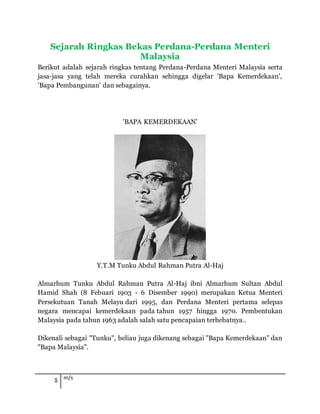 1 m/s
Sejarah Ringkas Bekas Perdana-Perdana Menteri
Malaysia
Berikut adalah sejarah ringkas tentang Perdana-Perdana Menteri Malaysia serta
jasa-jasa yang telah mereka curahkan sehingga digelar 'Bapa Kemerdekaan',
'Bapa Pembangunan' dan sebagainya.
'BAPA KEMERDEKAAN'
Y.T.M Tunku Abdul Rahman Putra Al-Haj
Almarhum Tunku Abdul Rahman Putra Al-Haj ibni Almarhum Sultan Abdul
Hamid Shah (8 Febuari 1903 - 6 Disember 1990) merupakan Ketua Menteri
Persekutuan Tanah Melayu dari 1995, dan Perdana Menteri pertama selepas
negara mencapai kemerdekaan pada tahun 1957 hingga 1970. Pembentukan
Malaysia pada tahun 1963 adalah salah satu pencapaian terhebatnya..
Dikenali sebagai "Tunku", beliau juga dikenang sebagai "Bapa Kemerdekaan" dan
"Bapa Malaysia".
 