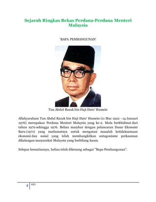 2 m/s
Sejarah Ringkas Bekas Perdana-Perdana Menteri
Malaysia
'BAPA PEMBANGUNAN'
Tun Abdul Razak bin Haji Dato' Hussein
Allahyaraham Tun Abdul Razak bin Haji Dato' Hussein (11 Mac 1922 - 14 Januari
1976) merupakan Perdana Menteri Malaysia yang ke-2. Mula berkhidmat dari
tahun 1970 sehingga 1976. Beliau masyhur dengan pelancaran Dasar Ekonomi
Baru (1971) yang matlamatnya untuk mengatasi masalah ketidaksamaan
ekonomi dan sosial yang telah membangkitkan antagonisme perkauman
dikalangan masyarakat Malaysia yang berbilang kaum.
Selepas kematiannya, beliau telah dikenang sebagai "Bapa Pembangunan".
 