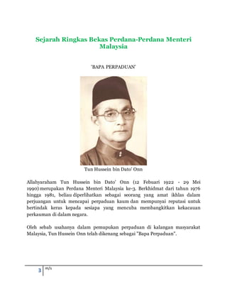 3 m/s
Sejarah Ringkas Bekas Perdana-Perdana Menteri
Malaysia
'BAPA PERPADUAN'
Tun Hussein bin Dato' Onn
Allahyaraham Tun Hussein bin Dato' Onn (12 Febuari 1922 - 29 Mei
1990) merupakan Perdana Menteri Malaysia ke-3. Berkhidmat dari tahun 1976
hingga 1981, beliau diperlihatkan sebagai seorang yang amat ikhlas dalam
perjuangan untuk mencapai perpaduan kaum dan mempunyai reputasi untuk
bertindak keras kepada sesiapa yang mencuba membangkitkan kekacauan
perkauman di dalam negara.
Oleh sebab usahanya dalam pemupukan perpaduan di kalangan masyarakat
Malaysia, Tun Hussein Onn telah dikenang sebagai "Bapa Perpaduan".
 