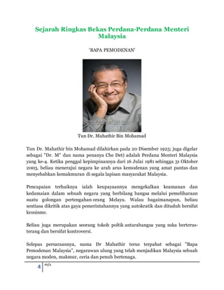 4 m/s
Sejarah Ringkas Bekas Perdana-Perdana Menteri
Malaysia
'BAPA PEMODENAN'
Tun Dr. Mahathir Bin Mohamad
Tun Dr. Mahathir bin Mohamad dilahirkan pada 20 Disember 1925; juga digelar
sebagai "Dr. M" dan nama penanya Che Det) adalah Perdana Menteri Malaysia
yang ke-4. Ketika penggal kepimpinannya dari 16 Julai 1981 sehingga 31 Oktober
2003, beliau menerajui negara ke arah arus kemodenan yang amat pantas dan
menyebabkan kemakmuran di segala lapisan masyarakat Malaysia.
Pencapaian terbaiknya ialah keupayaannya mengekalkan keamanan dan
kedamaian dalam sebuah negara yang berbilang bangsa melalui pemeliharaan
suatu golongan pertengahan orang Melayu. Walau bagaimanapun, beliau
sentiasa dikritik atas gaya pemerintahannya yang autokratik dan dituduh bersifat
kronisme.
Beliau juga merupakan seorang tokoh poltik antarabangsa yang suka berterus-
terang dan bersifat kontroversi.
Selepas persaraannya, nama Dr Mahathir terus terpahat sebagai "Bapa
Pemodenan Malaysia", negarawan ulung yang telah menjadikan Malaysia sebuah
negara moden, makmur, ceria dan penuh bertenaga.
 