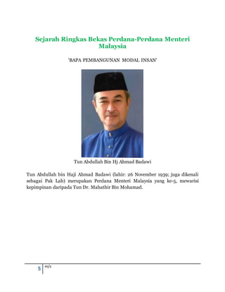 5 m/s
Sejarah Ringkas Bekas Perdana-Perdana Menteri
Malaysia
'BAPA PEMBANGUNAN MODAL INSAN'
Tun Abdullah Bin Hj Ahmad Badawi
Tun Abdullah bin Haji Ahmad Badawi (lahir: 26 November 1939; juga dikenali
sebagai Pak Lah) merupakan Perdana Menteri Malaysia yang ke-5, mewarisi
kepimpinan daripada Tun Dr. Mahathir Bin Mohamad.
 