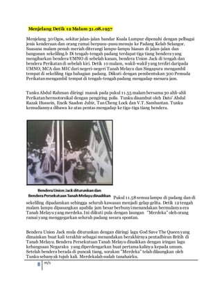 8 m/s
Menjelang Detik 12 Malam 31.08.1957
Menjelang 30 Ogos, sekitar jalan-jalan bandar Kuala Lumpur dipenuhi dengan pelbagai
jenis kenderaan dan orang ramai berpusu-pusu menuju ke Padang Kelab Selangor.
Suasana malam penuh meriah diterangi lampu-lampu hiasan di jalan-jalan dan
bangunan sekeliling.b Di tengah-tengah padang terdapat tiga tiang bendera yang
mengibarkan bendera UMNO di sebelah kanan, bendera Union Jack di tengah dan
bendera Perikatan di sebelah kiri. Detik 10 malam, wakil-wakil yang terdiri daripada
UMNO, MCA dan MIC dari negeri-negeri Tanah Melayu dan Singapura mengambil
tempat di sekeliling tiga bahagian padang. Diikuti dengan pembentukan 300 Pemuda
Perikatan mengambil tempat di tengah-tengah padang mengadap menara jam.
Tunku Abdul Rahman diiringi masuk pada pukul 11.55 malam bersama 30 ahli-ahli
Perikatan bermotorsikal dengan pengiring polis. Tunku disambut oleh Dato’ Abdul
Razak Hussein, Encik Saadon Jubir, Tan Cheng Lock dan V.T. Sambantan. Tunku
kemudiannya dibawa ke atas pentas mengadap ke tiga-tiga tiang bendera.
Pukul 11.58 semua lampu di padang dan di
sekeliling dipadamkan sehingga seluruh kawasan menjadi gelap gelita. Detik 12 tengah
malam lampu dipasangkan apabila jam besar berbunyimenandakan bermulanya era
Tanah Melayu yang merdeka. Ini diikuti pula dengan laungan ”Merdeka” oleh orang
ramai yang menggegarkan seluruh padang secara spontan.
Bendera Union Jack mula diturunkan dengan diiringi lagu God Save The Queen yang
dimainkan buat kali terakhir sebagai menandakan berakhirnya pentadbiran Britih di
Tanah Melayu. Bendera Persekutuan Tanah Melayu dinaikkan dengan iringan lagu
kebangsaan Negaraku yang diperdengarkan buat pertama kalinya kepada umum.
Setelah bendera berada di puncak tiang, sorakan ”Merdeka” telah dilaungkan oleh
Tunku sebanyak tujuh kali. Merdekalah sudah tanahairku.
 