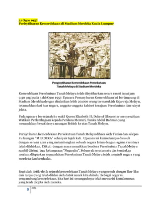9 m/s
31 Ogos 1957
Perisytiharan Kemerdekaan di Stadium Merdeka Kuala Lumpur
Kemerdekaan Persekutuan Tanah Melayu telah diisytiharkan secara rasmi tepat jam
9.30 pagi pada 31hb Ogos 1957. Upacara Pemasyhuran Kemerdekaan ini berlangsung di
Stadium Merdeka dengan disaksikan lebih 20,000 orang termasuklah Raja-raja Melayu,
tetamu khas dari luar negara, anggota-anggota kabinet kerajaan Persekutuan dan rakyat
jelata.
Pada upacara bersejarah itu wakil Queen Elizabeth II, Duke of Gloucester menyerahkan
Watikah Perlembagaan kepada Perdana Menteri, Tunku Abdul Rahman yang
menandakan berakhirnya naungan British ke atas Tanah Melayu.
Perisytiharan Kemerdekaan Persekutuan Tanah Melayu dibaca oleh Tunku dan selepas
itu laungan ”MERDEKA” sebanyak tujuh kali. Upacara ini kemudiannya disusuli
dengan seruan azan yang melambangkan sebuah negara Islam dengan agama rasminya
telah dilahirkan. Diikuti dengan acara menaikkan bendera Persekutuan Tanah Melayu
sambil diiringi lagu kebangsaan ”Negaraku”. Sebanyak seratus satu das tembakan
meriam dilepaskan menandakan Persekutuan Tanah Melayu telah menjadi negara yang
merdeka dan berdaulat.
Begitulah detik-detik sejarah kemerdekaan Tanah Melayu yang penuh dengan liku-liku
dan ranjau yang telah dilalui oleh datuk nenek kita dahulu. Sebagai negerasi
penyambung kemerdekaan, kita hari ini sesungguhnya telah mewarisi kemakmuran
yang telah dicipta oleh mereka.
 