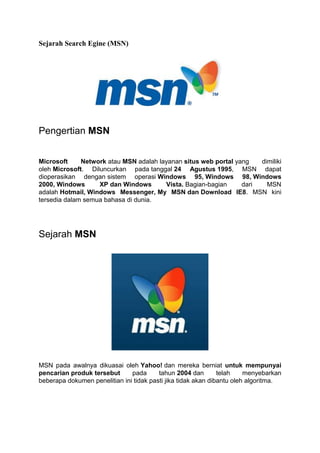 Sejarah Search Egine (MSN)
Pengertian MSN
Microsoft Network atau MSN adalah layanan situs web portal yang dimiliki
oleh Microsoft. Diluncurkan pada tanggal 24 Agustus 1995, MSN dapat
dioperasikan dengan sistem operasi Windows 95, Windows 98, Windows
2000, Windows XP dan Windows Vista. Bagian-bagian dari MSN
adalah Hotmail, Windows Messenger, My MSN dan Download IE8. MSN kini
tersedia dalam semua bahasa di dunia.
Sejarah MSN
MSN pada awalnya dikuasai oleh Yahoo! dan mereka berniat untuk mempunyai
pencarian produk tersebut pada tahun 2004 dan telah menyebarkan
beberapa dokumen penelitian ini tidak pasti jika tidak akan dibantu oleh algoritma.
 