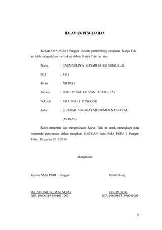 ii
HALAMAN PENGESAHAN
Kepala SMA PGRI 1 Punggur beserta pembimbing penyusun Karya Tulis
ini telah mengadakan perbaikan dalam Karya Tulis ini atas :
Nama : SARMAULINA ROSARI BORU SIDAURUK
NIS : 5531
Kelas : XII IPA 1
Jurusan : ILMU PENGETAHUAN ALAM (IPA)
Sekolah : SMA PGRI 1 PUNGGUR
Judul : SEJARAH SINGKAT MONUMEN NASIONAL
(MONAS)
Kami menerima dan mengesahkan Karya Tulis ini untuk melengkapi guna
memenuhi persyaratan dalam mengikuti UAS/UAN pada SMA PGRI 1 Punggur
Tahun Pelajaran 2013/2014.
Mengetahui
Kepala SMA PGRI 1 Punggur Pembimbing
Drs. SUHARTO, M.Sc.M.Pd.i. Drs. MUJITO
NIP. 19600319 199103 1003 NIP. 196008071990091002
 