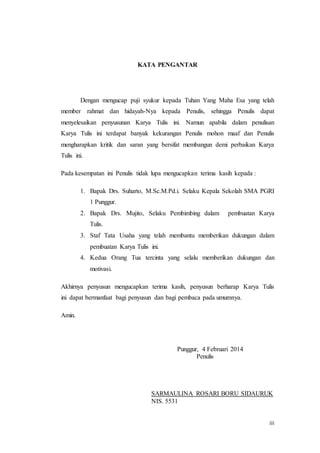 iii
KATA PENGANTAR
Dengan mengucap puji syukur kepada Tuhan Yang Maha Esa yang telah
member rahmat dan hidayah-Nya kepada Penulis, sehingga Penulis dapat
menyelesaikan penyusunan Karya Tulis ini. Namun apabila dalam penulisan
Karya Tulis ini terdapat banyak kekurangan Penulis mohon maaf dan Penulis
mengharapkan kritik dan saran yang bersifat membangun demi perbaikan Karya
Tulis ini.
Pada kesempatan ini Penulis tidak lupa mengucapkan terima kasih kepada :
1. Bapak Drs. Suharto, M.Sc.M.Pd.i. Selaku Kepala Sekolah SMA PGRI
1 Punggur.
2. Bapak Drs. Mujito, Selaku Pembimbing dalam pembuatan Karya
Tulis.
3. Staf Tata Usaha yang telah membantu memberikan dukungan dalam
pembuatan Karya Tulis ini.
4. Kedua Orang Tua tercinta yang selalu memberikan dukungan dan
motivasi.
Akhirnya penyusun mengucapkan terima kasih, penyusun berharap Karya Tulis
ini dapat bermanfaat bagi penyusun dan bagi pembaca pada umumnya.
Amin.
Punggur, 4 Februari 2014
Penulis
SARMAULINA ROSARI BORU SIDAURUK
NIS. 5531
 