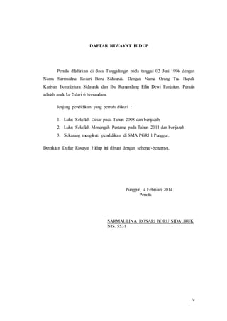 iv
DAFTAR RIWAYAT HIDUP
Penulis dilahirkan di desa Tanggulangin pada tanggal 02 Juni 1996 dengan
Nama Sarmaulina Rosari Boru Sidauruk. Dengan Nama Orang Tua Bapak
Kariyan Bonafentura Sidauruk dan Ibu Rumandang Eflin Dewi Panjaitan. Penulis
adalah anak ke 2 dari 6 bersaudara.
Jenjang pendidikan yang pernah diikuti :
1. Lulus Sekolah Dasar pada Tahun 2008 dan berijazah
2. Lulus Sekolah Menengah Pertama pada Tahun 2011 dan berijazah
3. Sekarang mengikuti pendidikan di SMA PGRI 1 Punggur.
Demikian Daftar Riwayat Hidup ini dibuat dengan sebenar-benarnya.
Punggur, 4 Februari 2014
Penulis
SARMAULINA ROSARI BORU SIDAURUK
NIS. 5531
 