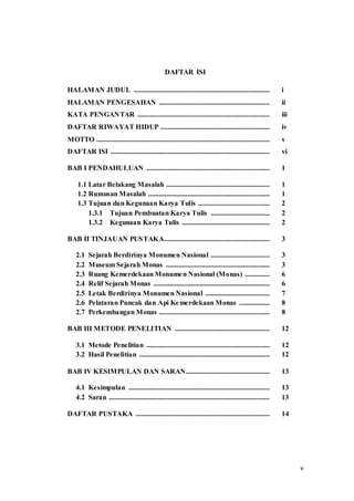 v
DAFTAR ISI
HALAMAN JUDUL ............................................................................ i
HALAMAN PENGESAHAN .............................................................. ii
KATA PENGANTAR .......................................................................... iii
DAFTAR RIWAYAT HIDUP ............................................................. iv
MOTTO ................................................................................................. v
DAFTAR ISI ......................................................................................... vi
BAB I PENDAHULUAN ..................................................................... 1
1.1 Latar Belakang Masalah .......................................................... 1
1.2 Rumusan Masalah .................................................................... 1
1.3 Tujuan dan Kegunaan Karya Tulis ........................................ 2
1.3.1 Tujuan Pembuatan Karya Tulis ................................. 2
1.3.2 Kegunaan Karya Tulis ................................................. 2
BAB II TINJAUAN PUSTAKA........................................................... 3
2.1 Sejarah Berdirinya Monumen Nasional ................................. 3
2.2 Museum Sejarah Monas .......................................................... 3
2.3 Ruang Kemerdekaan Monumen Nasional (Monas) .............. 6
2.4 Relif Sejarah Monas ................................................................. 6
2.5 Letak Berdirinya Monumen Nasional .................................... 7
2.6 Pelataran Puncak dan Api Kemerdekaan Monas ................. 8
2.7 Perkembangan Monas .............................................................. 8
BAB III METODE PENELITIAN ..................................................... 12
3.1 Metode Penelitian ..................................................................... 12
3.2 Hasil Penelitian ......................................................................... 12
BAB IV KESIMPULAN DAN SARAN............................................... 13
4.1 Kesimpulan ............................................................................... 13
4.2 Saran .......................................................................................... 13
DAFTAR PUSTAKA ........................................................................... 14
 
