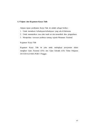 vii
1.3 Tujuan dan Kegunaan Karya Tulis
Adapun tujuan pembuatan Karya Tulis ini adalah sebagai berikut :
1. Untuk memahami kebudayaan-kebudayaan yang ada di Indonesia.
2. Untuk menanamkan rasa cinta tanah air dan menambah ilmu pengetahuan.
3. Memperluas wawasan pembaca tentang sejarah Monumen Nasional.
Kegunaan Karya Tulis
Kegunaan Karya Tulis ini yaitu untuk melengkapi persyaratan dalam
mengikuti Ujian Nasional (UN) dan Ujian Sekolah (US) Tahun Pelajaran
2013/2014 di SMA PGRI 1 Punggur.
 