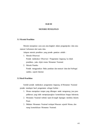 viii
BAB III
METODE PENELITIAN
3.1 Metode Penelitian
Metode merupakan cara-cara atau langkah dalam pengumpulan data atau
mencari kebenaran dari suatu data.
Adapun metode penelitian yang penulis gunakan adalah :
1. Metode Observasi
Penulis melakukan Observasi / Pengamatan langsung ke objek
penelitian, yaitu objek wisata Monumen Nasional.
2. Metode Pustaka
Penulis menggunakan Buku panduan dan mencari data dari berbagai
sumber, seperti Internet.
3.2 Hasil Penelitian
Setelah penulis melakukan pengamatan langsung di Monumen Nasional
penulis mendapat hasil pengamatan sebagai berikut :
1. Monas merupakan tempat yang dibangun untuk mengenang jasa para
pahlawan yang telah memperjuangkan kemerdekaan bangsa Indonesia.
2. Monumen Nasional terletak tepat di tengah lapangan merdeka Jakarta
Pusat.
3. Didalam Monumen Nasional terdapat Museum sejarah Monas, dan
ruang kemerdekaan Monumen Nasional.
 